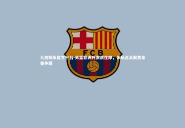 九游娱乐官方平台-男篮亚洲杯激战在即，体坛点兵聚焦豪强争霸