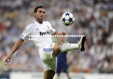 九游娱乐官方平台-战术革新显成效 主帅详解赛后布局与未来征程