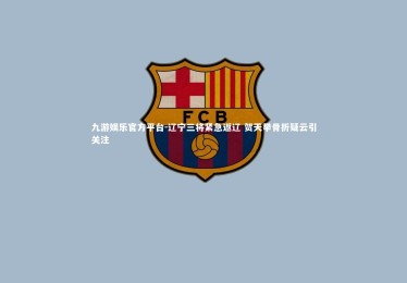 九游娱乐官方平台-辽宁三将紧急返辽 贺天举骨折疑云引关注