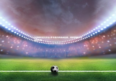 九游娱乐官方平台-萨卡续约阿森纳在即，周薪突破25万英镑大关