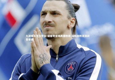 九游娱乐官方平台-诺维奇主场再遭败绩 深陷连败泥潭前景堪忧