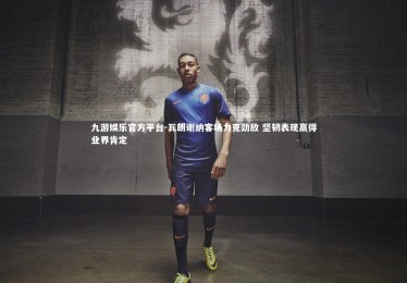 九游娱乐官方平台-瓦朗谢纳客场力克劲敌 坚韧表现赢得业界肯定