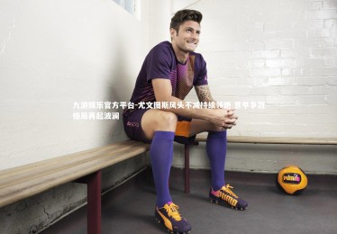 九游娱乐官方平台-尤文图斯风头不减持续领跑 意甲争冠格局再起波澜