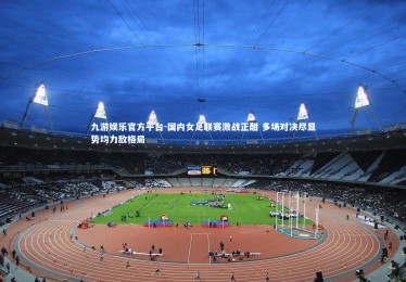 九游娱乐官方平台-国内女足联赛激战正酣 多场对决尽显势均力敌格局